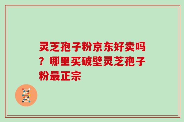灵芝孢子粉京东好卖吗？哪里买破壁灵芝孢子粉正宗