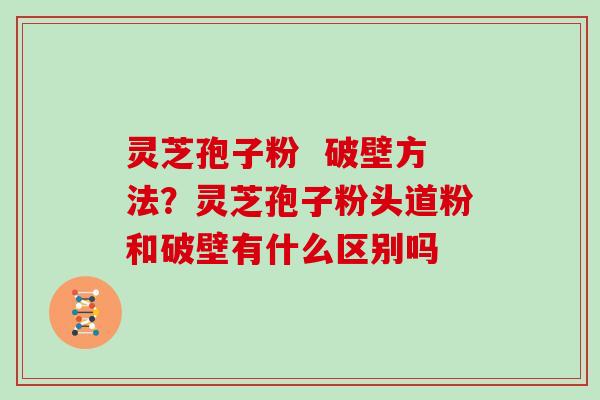 灵芝孢子粉  破壁方法？灵芝孢子粉头道粉和破壁有什么区别吗