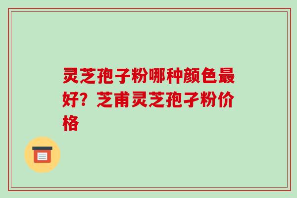 灵芝孢子粉哪种颜色好?芝甫灵芝孢孑粉价格 灵芝孢子粉哪种颜色好?芝甫灵芝孢孑粉价格