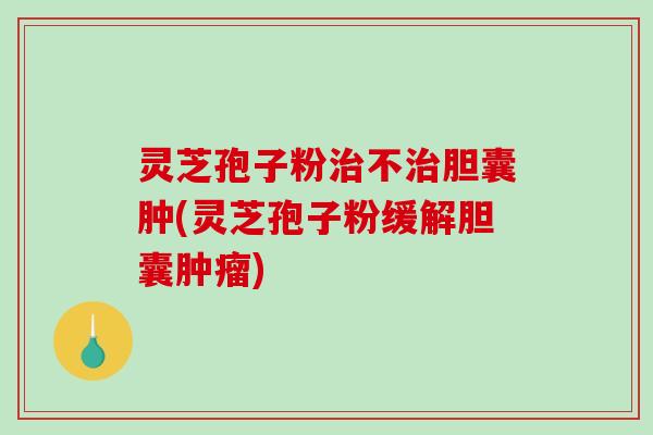 灵芝孢子粉不胆囊肿(灵芝孢子粉缓解胆囊)