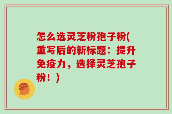 怎么选灵芝粉孢子粉(重写后的新标题：提升免疫力，选择灵芝孢子粉！)