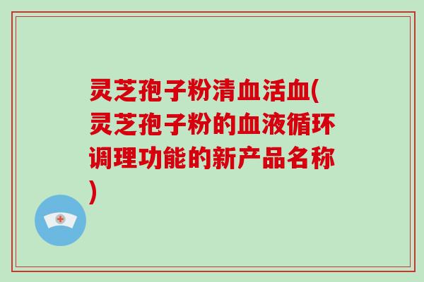 灵芝孢子粉清活(灵芝孢子粉的调理功能的新产品名称) 灵芝孢子粉清活(灵芝孢子粉的调理功能的新产品名称)