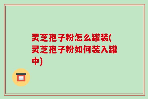 灵芝孢子粉怎么罐装(灵芝孢子粉如何装入罐中)
