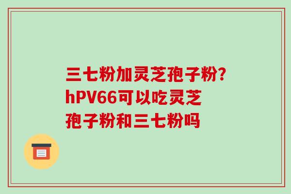 三七粉加灵芝孢子粉?hPV66可以吃灵芝孢子粉和三七粉吗 三七粉加灵芝孢子粉?hPV66可以吃灵芝孢子粉和三七粉吗