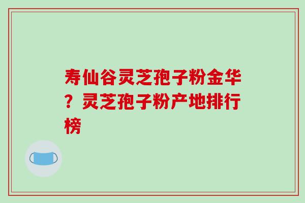 寿仙谷灵芝孢子粉金华？灵芝孢子粉产地排行榜