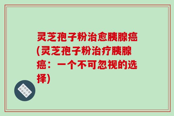 灵芝孢子粉愈胰腺(灵芝孢子粉胰腺:一个不可忽视的选择) 灵芝孢子粉愈胰腺(灵芝孢子粉胰腺:一个不可忽视的选择)