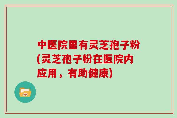 中医院里有灵芝孢子粉(灵芝孢子粉在医院内应用,有助健康) 中医院里有灵芝孢子粉(灵芝孢子粉在医院内应用,有助健康)