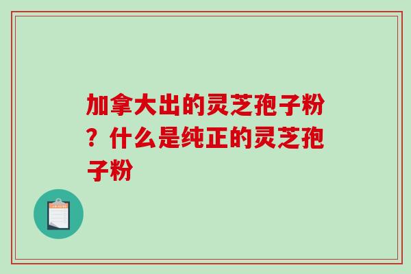 加拿大出的灵芝孢子粉?什么是纯正的灵芝孢子粉 加拿大出的灵芝孢子粉?什么是纯正的灵芝孢子粉