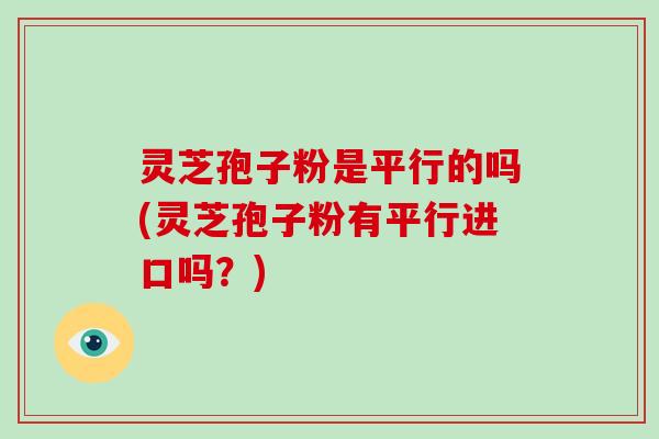 灵芝孢子粉是平行的吗(灵芝孢子粉有平行进口吗？)