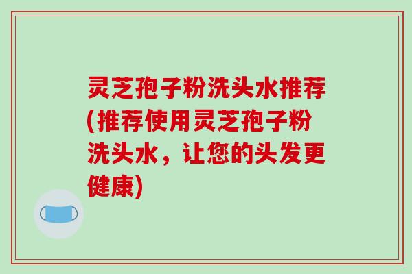 灵芝孢子粉洗头水推荐(推荐使用灵芝孢子粉洗头水,让您的头发更健康) 灵芝孢子粉洗头水推荐(推荐使用灵芝孢子粉洗头水,让您的头发更健康)