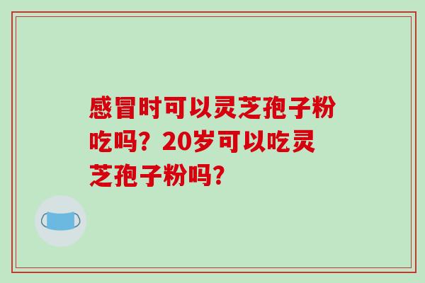 时可以灵芝孢子粉吃吗?20岁可以吃灵芝孢子粉吗? 时可以灵芝孢子粉吃吗?20岁可以吃灵芝孢子粉吗?