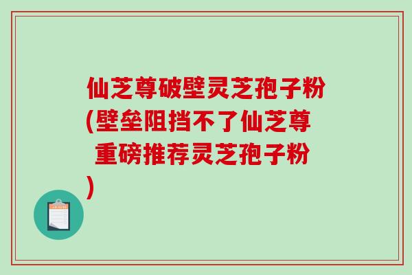 仙芝尊破壁灵芝孢子粉(壁垒阻挡不了仙芝尊 重磅推荐灵芝孢子粉) 仙芝尊破壁灵芝孢子粉(壁垒阻挡不了仙芝尊 重磅推荐灵芝孢子粉)