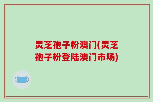 灵芝孢子粉澳门(灵芝孢子粉登陆澳门市场) 灵芝孢子粉澳门(灵芝孢子粉登陆澳门市场)