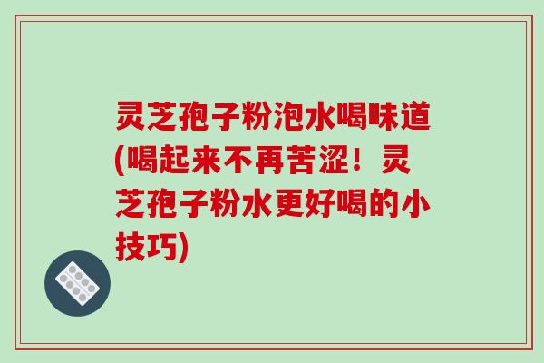 灵芝孢子粉泡水喝味道(喝起来不再苦涩!灵芝孢子粉水更好喝的小技巧) 灵芝孢子粉泡水喝味道(喝起来不再苦涩!灵芝孢子粉水更好喝的小技巧)