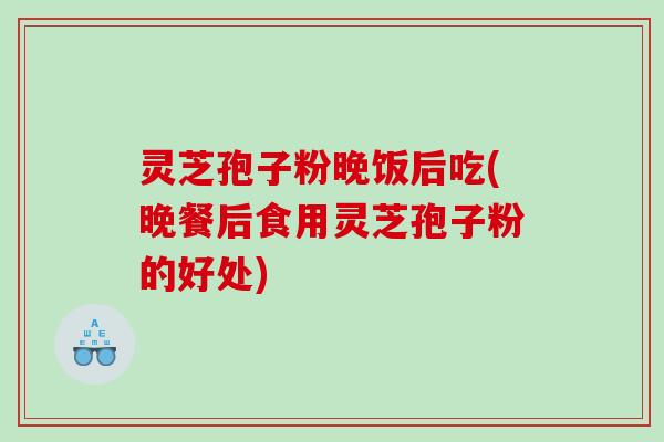 灵芝孢子粉晚饭后吃(晚餐后食用灵芝孢子粉的好处) 灵芝孢子粉晚饭后吃(晚餐后食用灵芝孢子粉的好处)