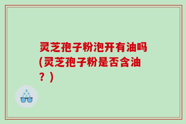 灵芝孢子粉泡开有油吗(灵芝孢子粉是否含油？)