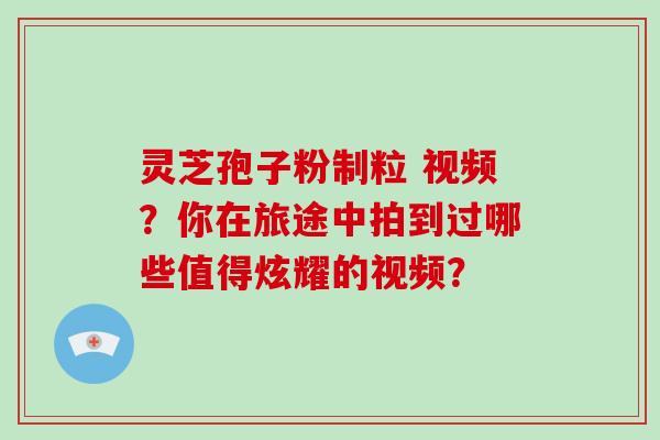 灵芝孢子粉制粒 视频？你在旅途中拍到过哪些值得炫耀的视频？