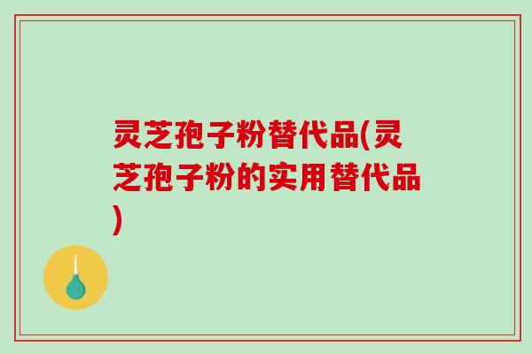 灵芝孢子粉替代品(灵芝孢子粉的实用替代品)