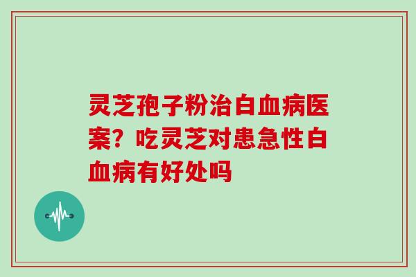 灵芝孢子粉白医案？吃灵芝对患急性白有好处吗