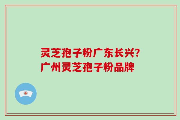 灵芝孢子粉广东长兴？广州灵芝孢子粉品牌