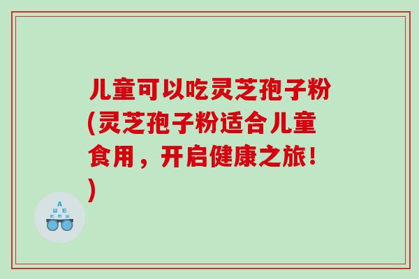 儿童可以吃灵芝孢子粉(灵芝孢子粉适合儿童食用，开启健康之旅！)