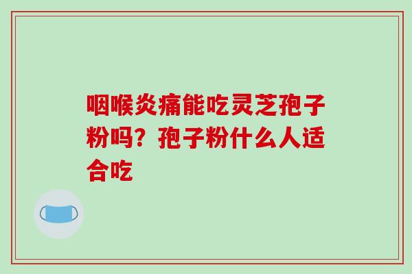咽喉炎痛能吃灵芝孢子粉吗?孢子粉什么人适合吃 咽喉炎痛能吃灵芝孢子粉吗?孢子粉什么人适合吃