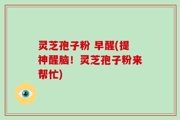 灵芝孢子粉 早醒(提神醒脑！灵芝孢子粉来帮忙)