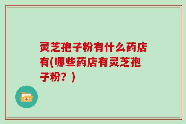 灵芝孢子粉有什么药店有(哪些药店有灵芝孢子粉?) 灵芝孢子粉有什么药店有(哪些药店有灵芝孢子粉?)