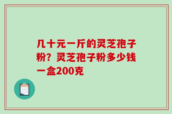 几十元一斤的灵芝孢子粉？灵芝孢子粉多少钱一盒200克