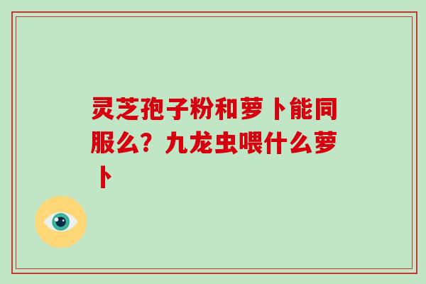 灵芝孢子粉和萝卜能同服么?九龙虫喂什么萝卜 灵芝孢子粉和萝卜能同服么?九龙虫喂什么萝卜