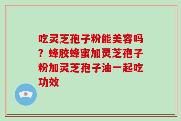 吃灵芝孢子粉能美容吗?蜂胶蜂蜜加灵芝孢子粉加灵芝孢子油一起吃功效 吃灵芝孢子粉能美容吗?蜂胶蜂蜜加灵芝孢子粉加灵芝孢子油一起吃功效