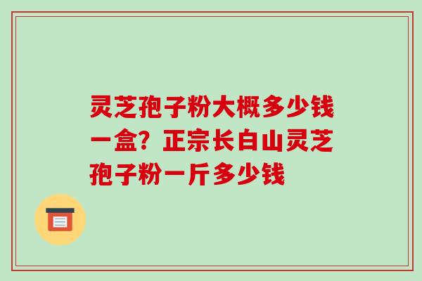 灵芝孢子粉大概多少钱一盒?正宗长白山灵芝孢子粉一斤多少钱 灵芝孢子粉大概多少钱一盒?正宗长白山灵芝孢子粉一斤多少钱