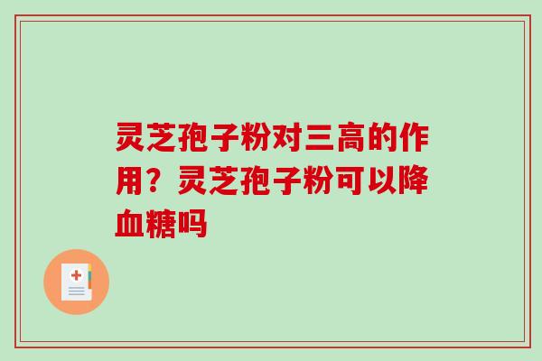 灵芝孢子粉对的作用?灵芝孢子粉可以降吗 灵芝孢子粉对的作用?灵芝孢子粉可以降吗