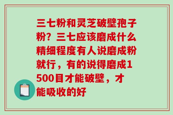 三七粉和灵芝破壁孢子粉?三七应该磨成什么精细程度有人说磨成粉就行,有的说得磨成1500目才能破壁,才能吸收的好 三七粉和灵芝破壁孢子粉?三七应该磨成什么精细程度有人说磨成粉就行,有的说得磨成1500目才能破壁,才能吸收的好
