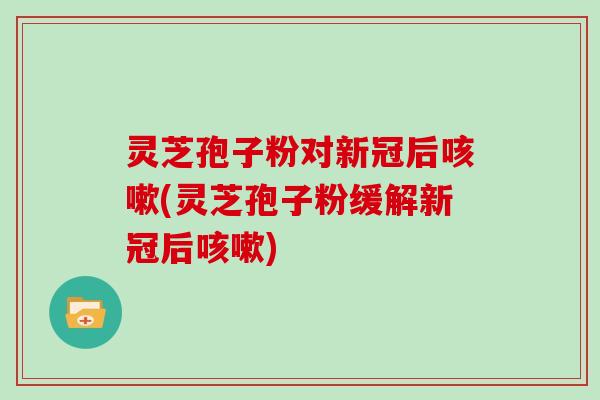 灵芝孢子粉对新冠后(灵芝孢子粉缓解新冠后) 灵芝孢子粉对新冠后(灵芝孢子粉缓解新冠后)