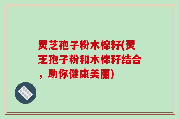 灵芝孢子粉木棉籽(灵芝孢子粉和木棉籽结合,助你健康美丽) 灵芝孢子粉木棉籽(灵芝孢子粉和木棉籽结合,助你健康美丽)