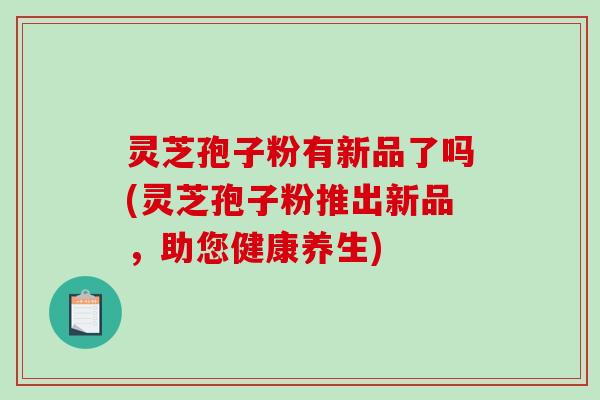 灵芝孢子粉有新品了吗(灵芝孢子粉推出新品,助您健康养生) 灵芝孢子粉有新品了吗(灵芝孢子粉推出新品,助您健康养生)