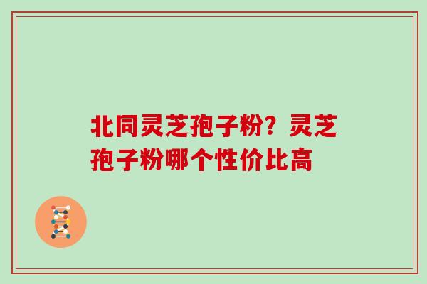 北同灵芝孢子粉?灵芝孢子粉哪个性价比高 北同灵芝孢子粉?灵芝孢子粉哪个性价比高