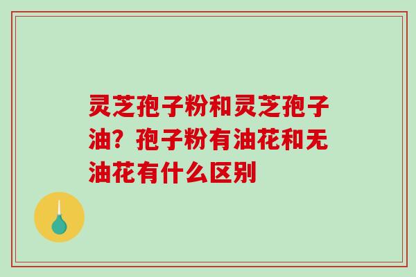 灵芝孢子粉和灵芝孢子油?孢子粉有油花和无油花有什么区别 灵芝孢子粉和灵芝孢子油?孢子粉有油花和无油花有什么区别