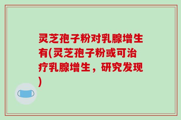 灵芝孢子粉对乳腺增生有(灵芝孢子粉或可乳腺增生，研究发现)