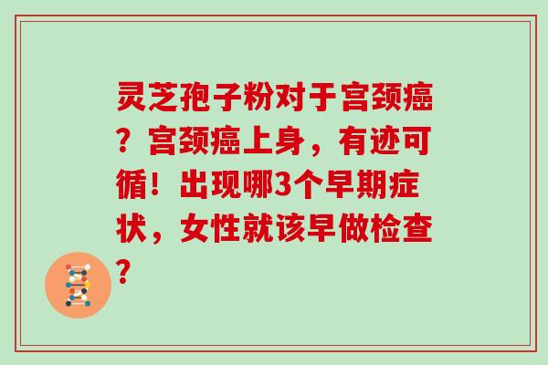 灵芝孢子粉对于宫颈?宫颈上身,有迹可循!出现哪3个早期症状,女性就该早做检查? 灵芝孢子粉对于宫颈?宫颈上身,有迹可循!出现哪3个早期症状,女性就该早做检查?