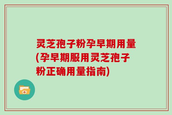 灵芝孢子粉孕早期用量(孕早期服用灵芝孢子粉正确用量指南)
