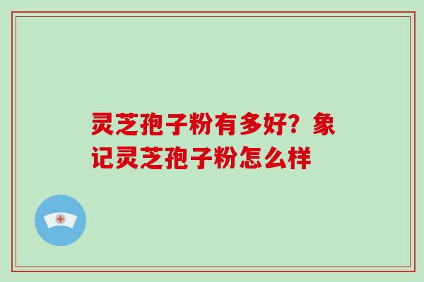 灵芝孢子粉有多好?象记灵芝孢子粉怎么样 灵芝孢子粉有多好?象记灵芝孢子粉怎么样