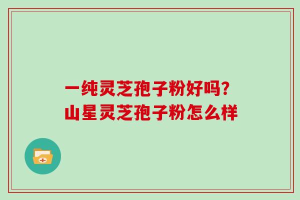 一纯灵芝孢子粉好吗?山星灵芝孢子粉怎么样 一纯灵芝孢子粉好吗?山星灵芝孢子粉怎么样