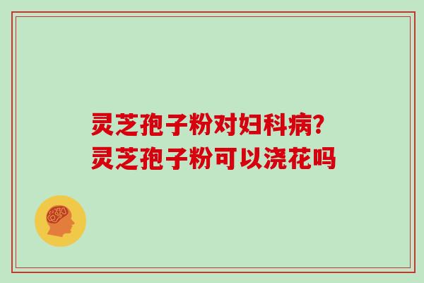 灵芝孢子粉对?灵芝孢子粉可以浇花吗 灵芝孢子粉对?灵芝孢子粉可以浇花吗