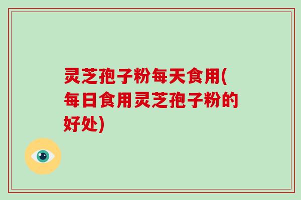 灵芝孢子粉每天食用(每日食用灵芝孢子粉的好处) 灵芝孢子粉每天食用(每日食用灵芝孢子粉的好处)