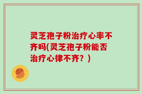 灵芝孢子粉心率不齐吗(灵芝孢子粉能否心律不齐？)