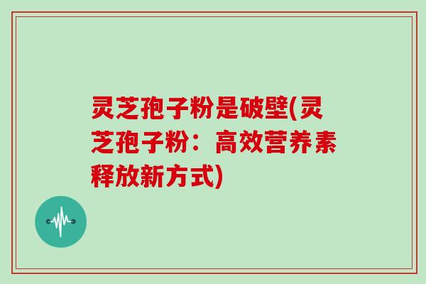 灵芝孢子粉是破壁(灵芝孢子粉:高效营养素释放新方式) 灵芝孢子粉是破壁(灵芝孢子粉:高效营养素释放新方式)