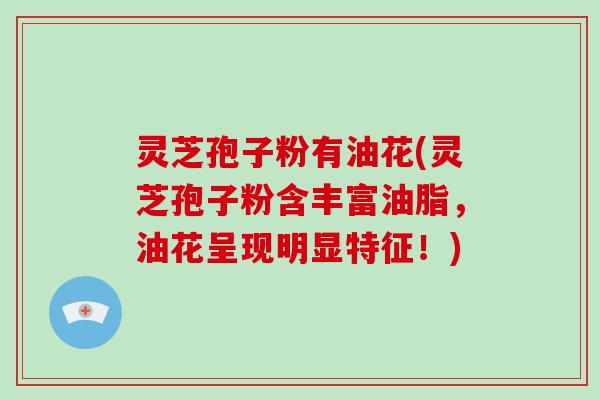 灵芝孢子粉有油花(灵芝孢子粉含丰富油脂，油花呈现明显特征！)