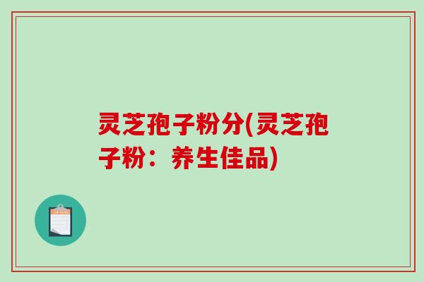灵芝孢子粉分(灵芝孢子粉:养生佳品) 灵芝孢子粉分(灵芝孢子粉:养生佳品)